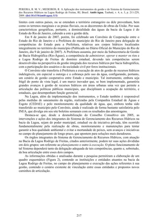 PEREIRA, R. M. V.; MEDEIROS, R. A Aplicação dos instrumentos de gestão e do Sistema de Gerenciamento
dos Recursos Hídricos na Lagoa Rodrigo de Freitas, RJ, Brasil. Ambi-Agua, Taubaté, v. 4, n. 3, p. 211-229,
2009. (doi:10.4136/ambi-agua.113)
217
limites com outros países, ou se estendam a território estrangeiro ou dele provenham, bem
como os terrenos marginais e as praias fluviais, ou as decorrentes de obras da União. Por suas
características geográficas, portanto, a dominialidade das águas da bacia da Lagoa é do
Estado do Rio de Janeiro, cabendo a este a gestão dela.
Em 8 de janeiro de 2007, porém, foi celebrado um Convênio de Cooperação entre o
Estado do Rio de Janeiro e a Prefeitura do município do Rio de Janeiro para delegação de
competências do Estado para a Prefeitura, relativas aos corpos hídricos localizados
integralmente no território do município (Publicado no Diário Oficial do Município do Rio de
Janeiro, dia 9 de janeiro de 2007). A Prefeitura assumiu, por meio da Subsecretaria de Gestão
de Bacia Hidrográfica (Rio-Águas), a competência de administrar, operar e manter os rios e
a Lagoa Rodrigo de Freitas de domínio estadual, devendo tais competências serem
desenvolvidas na perspectiva da gestão integrada dos recursos hídricos por bacia hidrográfica,
com a participação dos usuários e da sociedade civil por foros institucionais.
O Convênio não transferiu à Prefeitura a execução de atos de gestão de recursos hídricos
indelegáveis, em especial a outorga e a cobrança pelo uso da água, configurando, portanto,
um cenário de gestão cooperativa entre Estado e município. Tal instrumento, embora seja
frágil do ponto de vista legal, é um marco inovador que, se bem implementado, garantiria
grandes avanços à gestão de recursos hídricos em áreas urbanas uma vez que permite a
articulação das políticas públicas municipais, que disciplinam a ocupação do território, e
estaduais, que desempenham função gerencial.
Na Lagoa, além da implementação dos instrumentos, o Estado também é responsável
pelas medidas de saneamento da região, realizadas pela Companhia Estadual de Águas e
Esgoto (CEDAE) e pelo monitoramento da qualidade de água, que, embora tenha sido
transferido ao município pelo Convênio, ainda é realizado de forma bastante satisfatória pelo
INEA, que divulga em seu site boletins semanais com os resultados das amostragens.
Destaca-se que, desde a desmobilização do Conselho Consultivo em 2005, as
intervenções e ações dos integrantes do Sistema de Gerenciamento dos Recursos Hídricos na
bacia da Lagoa, sejam do poder municipal, estadual ou da iniciativa privada, têm ocorrido
fundamentalmente pela realização de obras, monitoramento e manutenções para tentar
garantir a boa qualidade ambiental e evitar a mortandade de peixes, sem avanços e iniciativas
no campo do planejamento de longo prazo, que apontem para soluções mais duradouras.
Os órgãos integrantes do Sistema de Gerenciamento de Recursos Hídricos, com atuação
na Bacia da Lagoa Rodrigo de Freitas, citados anteriormente, podem ter suas ações divididas
em dois grupos: um referente ao planejamento e outro à execução. O pleno funcionamento de
tal Sistema dependerá tanto da delegação adequada de tais competências, quanto e, sobretudo,
da boa articulação entre esses dois campos.
As informações obtidas e analisadas durante a pesquisa permitiram a elaboração de um
quadro esquemático (Figura 2), contendo as instituições e entidades atuantes na bacia da
Lagoa Rodrigo de Freitas, no campo do planejamento e execução das ações referentes à sua
gestão, contendo o cenário existente de vinculação entre essas entidades e propostos novos
caminhos de articulação.
 