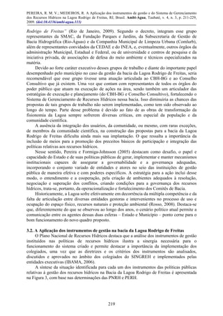 PEREIRA, R. M. V.; MEDEIROS, R. A Aplicação dos instrumentos de gestão e do Sistema de Gerenciamento
dos Recursos Hídricos na Lagoa Rodrigo de Freitas, RJ, Brasil. Ambi-Agua, Taubaté, v. 4, n. 3, p. 211-229,
2009. (doi:10.4136/ambi-agua.113)
219
Rodrigo de Freitas” (Rio de Janeiro, 2009). Segundo o decreto, integram esse grupo
representantes da SMAC, da Fundação Parques e Jardins, da Subsecretaria de Gestão de
Bacia Hidrográfica (Rio-Águas) e da Companhia Municipal de Limpeza Urbana (Comlurb),
além de representantes convidados da CEDAE e do INEA, e, eventualmente, outros órgãos da
administração Municipal, Estadual e Federal, ou de universidade e centros de pesquisa e da
iniciativa privada, de associações de defesa do meio ambiente e técnicos especializados na
matéria.
Devido ao forte caráter executivo desses grupos de trabalho e diante do importante papel
desempenhado pelo município no caso da gestão da bacia da Lagoa Rodrigo de Freitas, seria
recomendável que esse grupo tivesse uma atuação articulada ao CBH-BG e ao Conselho
Consultivo que já existem. Uma vez que contam com representantes de todos os órgãos do
poder público que atuam na execução de ações na área, sendo também um articulador das
estratégias de execução e planejamento (do CBH-BG e Conselho Consultivo), fortalecendo o
Sistema de Gerenciamento de Recursos Hídricos nessa bacia. Isso diminuiria as chances das
propostas de tais grupos de trabalho não serem implementadas, como tem sido observado ao
longo do tempo. Parte desse problema é devido ao fato de as obras de transformação da
fisionomia da Lagoa sempre sofrerem diversas críticas, em especial da população e da
comunidade científica.
A ausência da integração dos usuários, da comunidade, ou mesmo, com raras exceções,
de membros da comunidade científica, na construção das propostas para a bacia da Lagoa
Rodrigo de Freitas dificulta ainda mais sua implantação. O que ressalta a importância da
inclusão de meios para a promoção dos preceitos básicos de participação e integração das
políticas relativas aos recursos hídricos.
Nesse sentido, Pereira e Formiga-Johnsson (2005) destacam como desafio, o papel e
capacidade do Estado e de suas políticas públicas de gerar, implementar e manter mecanismos
institucionais capazes de assegurar a governabilidade e a governança adequadas,
incorporando o conjunto variado de entidades e atores no seio das instituições de gestão
pública de maneira efetiva e com poderes específicos. A estratégia para a ação inclui desse
modo, o entendimento e a cooperação, pela criação de ambientes adequados à resolução,
negociação e superação dos conflitos, criando condições para a governança dos recursos
hídricos, trata-se, portanto, da operacionalização e fortalecimento dos Comitês de Bacia.
Historicamente, a Lagoa sofre efetivamente em decorrência da múltipla competência e da
falta de articulação entre diversas entidades gestoras e intervenientes no processo de uso e
ocupação do espaço físico, recursos naturais e proteção ambiental (Rosso, 2008). Destaca-se
que, diferentemente do que se observou ao longo dos anos, o cenário político atual permite a
comunicação entre os agentes dessas duas esferas – Estado e Município – ponto cerne para o
bom funcionamento do novo quadro proposto.
3.2. A Aplicação dos instrumentos de gestão na bacia da Lagoa Rodrigo de Freitas
O Plano Nacional de Recursos Hídricos destaca que a análise dos instrumentos de gestão
instituídos nas políticas de recursos hídricos ilustra a sinergia necessária para o
funcionamento do sistema criado e permite destacar a importância da implementação dos
colegiados, uma vez que as diretrizes e os critérios dos instrumentos são analisados,
discutidos e aprovados no âmbito dos colegiados do SINGREH e implementados pelas
entidades executivas (IBAMA, 2006).
A síntese da situação identificada para cada um dos instrumentos das políticas públicas
relativas à gestão dos recursos hídricos na Bacia da Lagoa Rodrigo de Freitas é apresentada
na Figura 3, com base nas determinações das PNRH e PERH.
 
