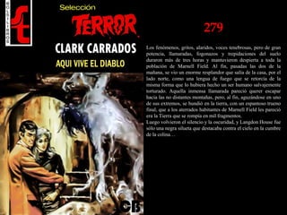 279
Los fenómenos, gritos, alaridos, voces tenebrosas, pero de gran
potencia, llamaradas, fogonazos y trepidaciones del suelo
duraron más de tres horas y mantuvieron despierta a toda la
población de Marnell Field. Al fin, pasadas las dos de la
mañana, se vio un enorme resplandor que salía de la casa, por el
lado norte, como una lengua de fuego que se retorcía de la
misma forma que lo hubiera hecho un ser humano salvajemente
torturado. Aquella inmensa llamarada pareció querer escapar
hacia las no distantes montañas, pero, al fin, aguzándose en uno
de sus extremos, se hundió en la tierra, con un espantoso trueno
final, que a los aterrados habitantes de Marnell Field les pareció
era la Tierra que se rompía en mil fragmentos.
Luego volvieron el silencio y la oscuridad, y Langdon House fue
sólo una negra silueta que destacaba contra el cielo en la cumbre
de la colina…
 