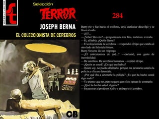 284
Barry rio y fue hacia el teléfono, cuyo auricular descolgó y se
llevó al oído.
—¿Sí?...
—¿Señor Stevens? —preguntó una voz fina, metálica, extraña.
—Sí, al habla. ¿Quién llama?
—El coleccionista de cerebros —respondió el tipo que estaba al
otro lado del hilo telefónico.
Barry Stevens dio un respingo.
—¿El coleccionista de qué...? —exclamó, con gesto de
incredulidad.
—De cerebros. De cerebros humanos —repitió el tipo.
—¿Quién es usted? ¿De qué me habla?
—Quién soy, no puedo decírselo, porque me delataría usted a la
policía y ella me detendría.
—¿Por qué iba a detenerle la policía? ¿Es que ha hecho usted
algo malo?
—Yo pienso que no, pero seguro que ellos opinan lo contrario.
—¿Qué ha hecho usted, dígame?
—Secuestrar al profesor Kelly y extirparle el cerebro.
 