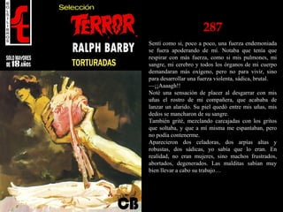 287
Sentí como si, poco a poco, una fuerza endemoniada
se fuera apoderando de mí. Notaba que tenía que
respirar con más fuerza, como si mis pulmones, mi
sangre, mi cerebro y todos los órganos de mi cuerpo
demandaran más oxígeno, pero no para vivir, sino
para desarrollar una fuerza violenta, sádica, brutal.
—¡¡Aaaagh!!
Noté una sensación de placer al desgarrar con mis
uñas el rostro de mi compañera, que acababa de
lanzar un alarido. Su piel quedó entre mis uñas, mis
dedos se mancharon de su sangre.
También grité, mezclando carcajadas con los gritos
que soltaba, y que a mí misma me espantaban, pero
no podía contenerme.
Aparecieron dos celadoras, dos arpías altas y
robustas, dos sádicas, yo sabía que lo eran. En
realidad, no eran mujeres, sino machos frustrados,
abortados, degenerados. Las malditas sabían muy
bien llevar a cabo su trabajo…
 