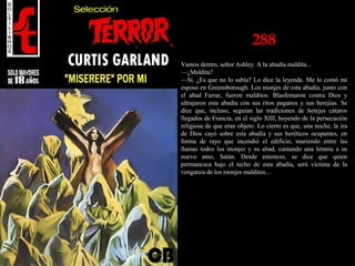 288
Vamos dentro, señor Ashley. A la abadía maldita...
—¿Maldita?
—Sí. ¿Es que no lo sabía? Lo dice la leyenda. Me lo contó mi
esposo en Greensborough. Los monjes de esta abadía, junto con
el abad Farrar, fueron malditos. Blasfemaron contra Dios y
ultrajaron esta abadía con sus ritos paganos y sus herejías. Se
dice que, incluso, seguían las tradiciones de herejes cátaros
llegados de Francia, en el siglo XIII, huyendo de la persecución
religiosa de que eran objeto. Lo cierto es que, una noche, la ira
de Dios cayó sobre esta abadía y sus heréticos ocupantes, en
forma de rayo que incendió el edificio, muriendo entre las
llamas todos los monjes y su abad, cantando una letanía a su
nuevo amo, Satán. Desde entonces, se dice que quien
permanezca bajo el techo de esta abadía, será víctima de la
venganza de los monjes malditos...
 