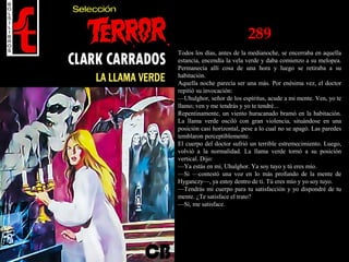 289
Todos los días, antes de la medianoche, se encerraba en aquella
estancia, encendía la vela verde y daba comienzo a su melopea.
Permanecía allí cosa de una hora y luego se retiraba a su
habitación.
Aquella noche parecía ser una más. Por enésima vez, el doctor
repitió su invocación:
—Uhulghor, señor de los espíritus, acude a mi mente. Ven, yo te
llamo; ven y me tendrás y yo te tendré...
Repentinamente, un viento huracanado bramó en la habitación.
La llama verde osciló con gran violencia, situándose en una
posición casi horizontal, pese a lo cual no se apagó. Las paredes
temblaron perceptiblemente.
El cuerpo del doctor sufrió un terrible estremecimiento. Luego,
volvió a la normalidad. La llama verde tornó a su posición
vertical. Dijo:
—Ya estás en mí, Uhulghor. Ya soy tuyo y tú eres mío.
—Si —contestó una voz en lo más profundo de la mente de
Hyganczy—, ya estoy dentro de ti. Tú eres mío y yo soy tuyo.
—Tendrás mi cuerpo para tu satisfacción y yo dispondré de tu
mente. ¿Te satisface el trato?
—Sí, me satisface.
 