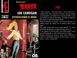 290
—Oh, mi amor... ¿Ves como sólo..., sólo te amo a ti...?
Cuando dijo esto, recordé, de pronto, por qué estaba
yo poseyendo a mi mujer en el cuarto de baño, y por
qué estaba tan furioso. Entonces, sin dejar de hacerlo,
mis manos se deslizaron hacia arriba...
Dejé de acariciar su cuerpo, y mis manos fueron a su
cuello. Clavé los dedos en su blanca, tibia, tierna
carne...
Ella quiso gritar, pero ya no pudo hacerlo. Yo seguí
apretando, apretando, sin dejar de hacer lo otro...
Y así, llegué al final de todo. Tuve doble placer: el de
su cuerpo poseído, y el de la muerte de su cuerpo.
Porque, mientras yo tenía su amor, tenía también su
vida. La estrangulé mientras la hacía mía, y así fue
como... como..., ¡Dios mío!
 