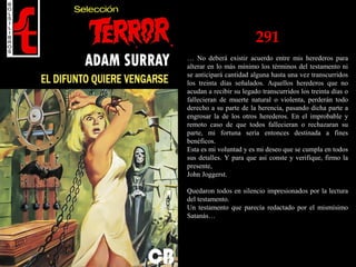 291
… No deberá existir acuerdo entre mis herederos para
alterar en lo más mínimo los términos del testamento ni
se anticipará cantidad alguna hasta una vez transcurridos
los treinta días señalados. Aquellos herederos que no
acudan a recibir su legado transcurridos los treinta días o
fallecieran de muerte natural o violenta, perderán todo
derecho a su parte de la herencia, pasando dicha parte a
engrosar la de los otros herederos. En el improbable y
remoto caso de que todos fallecieran o rechazaran su
parte, mi fortuna sería entonces destinada a fines
benéficos.
Esta es mi voluntad y es mi deseo que se cumpla en todos
sus detalles. Y para que así conste y verifique, firmo la
presente,
John Joggerst.
Quedaron todos en silencio impresionados por la lectura
del testamento.
Un testamento que parecía redactado por el mismísimo
Satanás…
 