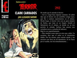 292
De modo que le atiende el doctor.
—Así es. Llegó hace algunas semanas. El señor
dijo que el doctor era un científico amigo suyo,
que iba a realizar experimentos en el sótano.
Desde luego, el doctor vino con un gran número
de bultos, que trajo en un furgón. Instaló el
laboratorio en el sótano, en donde no se nos
permite la entrada. Incluso han puesto una
cerradura nueva, a prueba de ladrones.
Bajó la voz repentinamente.
—Hay muchas cosas raras en esta casa, señor. La
cocinera, dice que el señor es el mismísimo
diablo. Por las noches, paso mucho miedo y me
encierro con llave en mi dormitorio. Si no fuese
por el sueldo, me iría inmediatamente…
 