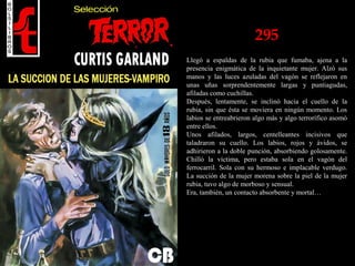 295
Llegó a espaldas de la rubia que fumaba, ajena a la
presencia enigmática de la inquietante mujer. Alzó sus
manos y las luces azuladas del vagón se reflejaron en
unas uñas sorprendentemente largas y puntiagudas,
afiladas como cuchillas.
Después, lentamente, se inclinó hacia el cuello de la
rubia, sin que ésta se moviera en ningún momento. Los
labios se entreabrieron algo más y algo terrorífico asomó
entre ellos.
Unos afilados, largos, centelleantes incisivos que
taladraron su cuello. Los labios, rojos y ávidos, se
adhirieron a la doble punción, absorbiendo golosamente.
Chilló la víctima, pero estaba sola en el vagón del
ferrocarril. Sola con su hermoso e implacable verdugo.
La succión de la mujer morena sobre la piel de la mujer
rubia, tuvo algo de morboso y sensual.
Era, también, un contacto absorbente y mortal…
 