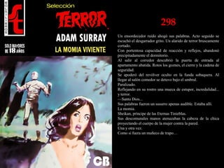 298
Un ensordecedor ruido ahogó sus palabras. Acto seguido se
escuchó el desgarrador grito. Un alarido de terror bruscamente
cortado.
Con portentosa capacidad de reacción y reflejos, abandonó
precipitadamente el dormitorio.
Al salir al corredor descubrió la puerta de entrada al
apartamento abatida. Rotos los goznes, el cierre y la cadena de
seguridad.
Se apoderó del revólver oculto en la funda sobaquera. Al
llegar al salón comedor se detuvo bajo el umbral.
Paralizado.
Reflejando en su rostro una mueca de estupor, incredulidad...
y terror.
—Santo Dios...
Sus palabras fueron un susurro apenas audible. Estaba allí.
La momia.
Sheikan, príncipe de las Eternas Tinieblas.
Sus descomunales manos atenazaban la cabeza de la chica
proyectando el cuerpo de la mujer contra la pared.
Una y otra vez.
Como si fuera un muñeco de trapo…
 