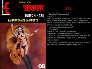 272
—¡Pero, hija! ¿Qué te sucede?
—¡Allí...!
—No hay nada en la ventana... ¿Qué diablos pasa esta
noche? —farfulló Anthony Parkins, otro de los parientes.
Brenda se cubrió la cara con las manos, estremecida. Por
entre los dedos crispados balbuceó:
—Me miraba... ¡Estaba mirándome!
—Pero ¿quién?
—Aquella cosa..., aquella cosa horrenda.
—¡Diablos! ¿De qué estás hablando, Brenda?
—No lo sé..., no sé lo que era. Parecía una cara, pero era
horrible... no era humano... no era nada de este mundo.
Collin comentó:
—Vaya noche. Fantasmas, caras de monstruos, un perro
loco, y sin luz. Eso parece una película de terror…
 