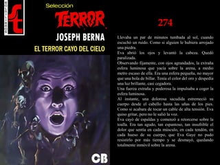 274
Llevaba un par de minutos tumbada al sol, cuando
escuchó un ruido. Como si alguien le hubiera arrojado
una piedra.
Eva abrió los ojos y levantó la cabeza. Quedó
paralizada.
Observando fijamente, con ojos agrandados, la extraña
esfera luminosa que yacía sobre la arena, a medio
metro escaso de ella. Era una esfera pequeña, no mayor
que una bola de billar. Tenía el color del oro y despedía
una luz brillante, casi cegadora.
Una fuerza extraña y poderosa la impulsaba a coger la
esfera luminosa.
Al instante, una dolorosa sacudida estremeció su
cuerpo desde el cabello hasta las uñas de los pies.
Como si acabara de tocar un cable de alta tensión. Eva
quiso gritar, pero no le salió la voz.
Eva cayó de espaldas y comenzó a retorcerse sobre la
toalla. Era tan agudo, tan espantoso, tan insufrible el
dolor que sentía en cada músculo, en cada tendón, en
cada hueso de su cuerpo, que Eva Gaye no pudo
resistirlo por más tiempo y se desmayó, quedando
totalmente inmóvil sobre la arena.
 