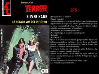 275
¡El ascensor no se detuvo!
¡Seguía bajando!
Mró aturdida hacia el tablero de timbres, por si allí marcaba
algún sótano, en cuyo caso tendría que reconocer que ella
se había confundido al pulsar. Pero, no. El último timbre
señalaba precisamente eso: «Planta baja»
¡Por lo tanto, no había ningún sótano!
¡Y, sin embargo, el ascensor seguía bajando!
¡Bajando!
¡BAJANDO!
Quizá el ascensor descendía más porque debajo de la casa
habían construido un parking… Sí, eso debía ser. Intentó
respirar con calma. Y, de pronto, el ascensor se detuvo. Las
puertas se abrieron automáticamente.
Y no tuvo fuerzas ni para lanzar un grito de horror. De
pronto, su garganta pareció romperse.
Porque se dio cuenta, en el fondo de aquel abismo de
miedo y desesperación, de que acababa de llegar a un lugar
inconcebible.
De que acababa de alcanzar lo que nunca creyó.
Las profundidades del infierno…
 