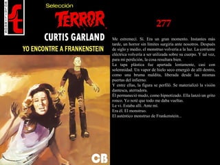 277
Me estremecí. Sí. Era un gran momento. Instantes más
tarde, un horror sin límites surgiría ante nosotros. Después
de siglo y medio, el monstruo volvería a la luz. La corriente
eléctrica volvería a ser utilizada sobre su cuerpo. Y tal vez,
para mi perdición, la cosa resultara bien.
La tapa plástica fue apartada lentamente, casi con
solemnidad. Un vapor de hielo seco emergió de allí dentro,
como una bruma maldita, liberada desde las mismas
puertas del infierno.
Y entre ellas, la figura se perfiló. Se materializó la visión
dantesca, aterradora.
Él permaneció mudo, como hipnotizado. Ella lanzó un grito
ronco. Yo noté que todo me daba vueltas.
Le vi. Estaba allí. Ante mí.
Era él. El monstruo.
El auténtico monstruo de Frankenstein...
 