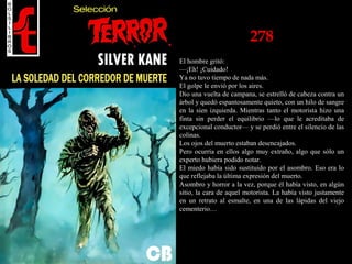 278
El hombre gritó:
—¡Eh! ¡Cuidado!
Ya no tuvo tiempo de nada más.
El golpe le envió por los aires.
Dio una vuelta de campana, se estrelló de cabeza contra un
árbol y quedó espantosamente quieto, con un hilo de sangre
en la sien izquierda. Mientras tanto el motorista hizo una
finta sin perder el equilibrio —lo que le acreditaba de
excepcional conductor— y se perdió entre el silencio de las
colinas.
Los ojos del muerto estaban desencajados.
Pero ocurría en ellos algo muy extraño, algo que sólo un
experto hubiera podido notar.
El miedo había sido sustituido por el asombro. Eso era lo
que reflejaba la última expresión del muerto.
Asombro y horror a la vez, porque él había visto, en algún
sitio, la cara de aquel motorista. La había visto justamente
en un retrato al esmalte, en una de las lápidas del viejo
cementerio…
 