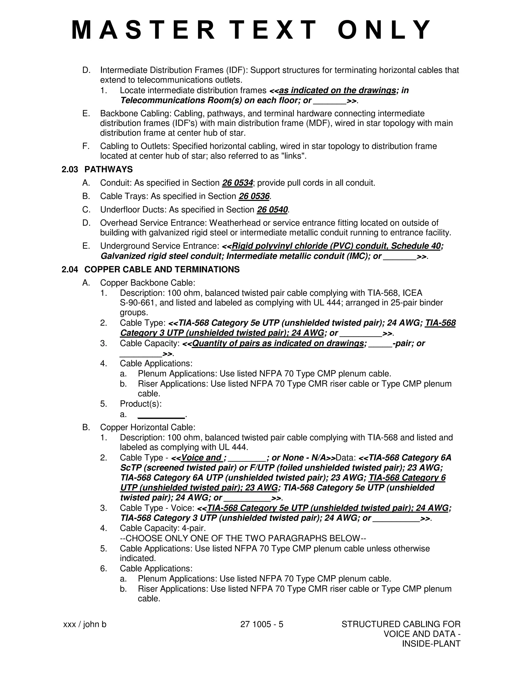 xxx / john b 27 1005 - 5 STRUCTURED CABLING FOR
VOICE AND DATA -
INSIDE-PLANT
D. Intermediate Distribution Frames (IDF): Support structures for terminating horizontal cables that
extend to telecommunications outlets.
1. Locate intermediate distribution frames <<as indicated on the drawings; in
Telecommunications Room(s) on each floor; or _______>>.
E. Backbone Cabling: Cabling, pathways, and terminal hardware connecting intermediate
distribution frames (IDF's) with main distribution frame (MDF), wired in star topology with main
distribution frame at center hub of star.
F. Cabling to Outlets: Specified horizontal cabling, wired in star topology to distribution frame
located at center hub of star; also referred to as "links".
2.03 PATHWAYS
A. Conduit: As specified in Section 26 0534; provide pull cords in all conduit.
B. Cable Trays: As specified in Section 26 0536.
C. Underfloor Ducts: As specified in Section 26 0540.
D. Overhead Service Entrance: Weatherhead or service entrance fitting located on outside of
building with galvanized rigid steel or intermediate metallic conduit running to entrance facility.
E. Underground Service Entrance: <<Rigid polyvinyl chloride (PVC) conduit, Schedule 40;
Galvanized rigid steel conduit; Intermediate metallic conduit (IMC); or _______>>.
2.04 COPPER CABLE AND TERMINATIONS
A. Copper Backbone Cable:
1. Description: 100 ohm, balanced twisted pair cable complying with TIA-568, ICEA
S-90-661, and listed and labeled as complying with UL 444; arranged in 25-pair binder
groups.
2. Cable Type: <<TIA-568 Category 5e UTP (unshielded twisted pair); 24 AWG; TIA-568
Category 3 UTP (unshielded twisted pair); 24 AWG; or _________>>.
3. Cable Capacity: <<Quantity of pairs as indicated on drawings; _____-pair; or
_________>>.
4. Cable Applications:
a. Plenum Applications: Use listed NFPA 70 Type CMP plenum cable.
b. Riser Applications: Use listed NFPA 70 Type CMR riser cable or Type CMP plenum
cable.
5. Product(s):
a. __________.
B. Copper Horizontal Cable:
1. Description: 100 ohm, balanced twisted pair cable complying with TIA-568 and listed and
labeled as complying with UL 444.
2. Cable Type - <<Voice and ; ________; or None - N/A>>Data: <<TIA-568 Category 6A
ScTP (screened twisted pair) or F/UTP (foiled unshielded twisted pair); 23 AWG;
TIA-568 Category 6A UTP (unshielded twisted pair); 23 AWG; TIA-568 Category 6
UTP (unshielded twisted pair); 23 AWG; TIA-568 Category 5e UTP (unshielded
twisted pair); 24 AWG; or __________>>.
3. Cable Type - Voice: <<TIA-568 Category 5e UTP (unshielded twisted pair); 24 AWG;
TIA-568 Category 3 UTP (unshielded twisted pair); 24 AWG; or __________>>.
4. Cable Capacity: 4-pair.
--CHOOSE ONLY ONE OF THE TWO PARAGRAPHS BELOW--
5. Cable Applications: Use listed NFPA 70 Type CMP plenum cable unless otherwise
indicated.
6. Cable Applications:
a. Plenum Applications: Use listed NFPA 70 Type CMP plenum cable.
b. Riser Applications: Use listed NFPA 70 Type CMR riser cable or Type CMP plenum
cable.
M A S T E R T E X T O N L Y
 