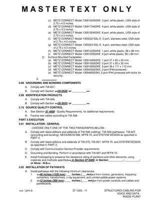 xxx / john b 27 1005 - 11 STRUCTURED CABLING FOR
VOICE AND DATA -
INSIDE-PLANT
(c) METZ CONNECT Model 1309162402KE: 3 port, white plastic, USA style of
2.75 x 4.5 inches.
(d) METZ CONNECT Model 1309172402KE: 4 port, white plastic, USA style of
2.75 x 4.5 inches.
(e) METZ CONNECT Model 1309192402KE: 6 port, white plastic, USA style of
2.75 x 4.5 inches.
(f) METZ CONNECT Model 1355022-SSL-E: 2 port, stainless steel, USA style
of 2.75 x 4.5 inches.
(g) METZ CONNECT Model 1355024-SSL-E: 4 port, stainless steel, USA style
of 2.75 x 4.5 inches.
(h) METZ CONNECT Model 1309142502KE: 1 port, white plastic, 86 x 86 mm.
(i) METZ CONNECT Model 1309152502KE: 2 port white plastic, 86 x 86 mm.
2) Surface-Mounted Faceplates:
(a) METZ CONNECT Model 1309140002KE: 1 port 37 x 65 x 30 mm.
(b) METZ CONNECT Model 1309150002KE: 2 port 37 x 65 x 30 mm.
(c) METZ CONNECT Model 1309190002KE: 6 port 38 x 171 x 112 mm.
(d) METZ CONNECT Model 1309430003KE: 2 port IP44 protected.
(e) METZ CONNECT Model 1309460003KI: 2 port IP44 protected with locks for
security.
b. __________.
2.08 GROUNDING AND BONDING COMPONENTS
A. Comply with TIA-607.
B. Comply with Section <<26 0526; or __________>>.
2.09 IDENTIFICATION PRODUCTS
A. Comply with TIA-606.
B. Comply with Section <<26 0553; or __________>>.
2.10 SOURCE QUALITY CONTROL
A. See Section 01 4000 - Quality Requirements, for additional requirements.
B. Factory test cables according to TIA-568.
PART 3 EXECUTION
3.01 INSTALLATION - GENERAL
--CHOOSE ONLY ONE OF THE TWO PARAGRAPHS BELOW--
A. Comply with latest editions and addenda of TIA-568 (cabling), TIA-569 (pathways), TIA-607
(grounding and bonding), NECA/BICSI 568, NFPA 70, and SYSTEM DESIGN as specified in
PART 2.
B. Comply with latest editions and addenda of TIA-570, TIA-607, NFPA 70, and SYSTEM DESIGN
as specified in PART 2.
C. Comply with Communication Service Provider requirements.
D. Grounding and Bonding: Perform in accordance with TIA-607 and NFPA 70.
E. Install firestopping to preserve fire resistance rating of partitions and other elements, using
materials and methods specified<< in Section 07 8400; in Section __________; __________;
or None - N/A>>.
3.02 INSTALLATION OF PATHWAYS
A. Install pathways with the following minimum clearances:
1. <<48 inches (1220 mm); ___ inches (___ mm)>> from motors, generators, frequency
converters, transformers, x-ray equipment, and uninterruptible power systems.
2. <<12 inches (300 mm); ____ inches (____ mm)>> from power conduits and cables and
panelboards.
M A S T E R T E X T O N L Y
 