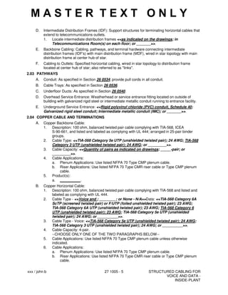 xxx / john b 27 1005 - 5 STRUCTURED CABLING FOR
VOICE AND DATA -
INSIDE-PLANT
D. Intermediate Distribution Frames (IDF): Support structures for terminating horizontal cables that
extend to telecommunications outlets.
1. Locate intermediate distribution frames <<as indicated on the drawings; in
Telecommunications Room(s) on each floor; or _______>>.
E. Backbone Cabling: Cabling, pathways, and terminal hardware connecting intermediate
distribution frames (IDF's) with main distribution frame (MDF), wired in star topology with main
distribution frame at center hub of star.
F. Cabling to Outlets: Specified horizontal cabling, wired in star topology to distribution frame
located at center hub of star; also referred to as "links".
2.03 PATHWAYS
A. Conduit: As specified in Section 26 0534; provide pull cords in all conduit.
B. Cable Trays: As specified in Section 26 0536.
C. Underfloor Ducts: As specified in Section 26 0540.
D. Overhead Service Entrance: Weatherhead or service entrance fitting located on outside of
building with galvanized rigid steel or intermediate metallic conduit running to entrance facility.
E. Underground Service Entrance: <<Rigid polyvinyl chloride (PVC) conduit, Schedule 40;
Galvanized rigid steel conduit; Intermediate metallic conduit (IMC); or _______>>.
2.04 COPPER CABLE AND TERMINATIONS
A. Copper Backbone Cable:
1. Description: 100 ohm, balanced twisted pair cable complying with TIA-568, ICEA
S-90-661, and listed and labeled as complying with UL 444; arranged in 25-pair binder
groups.
2. Cable Type: <<TIA-568 Category 5e UTP (unshielded twisted pair); 24 AWG; TIA-568
Category 3 UTP (unshielded twisted pair); 24 AWG; or _________>>.
3. Cable Capacity: <<Quantity of pairs as indicated on drawings; _____-pair; or
_________>>.
4. Cable Applications:
a. Plenum Applications: Use listed NFPA 70 Type CMP plenum cable.
b. Riser Applications: Use listed NFPA 70 Type CMR riser cable or Type CMP plenum
cable.
5. Product(s):
a. __________.
B. Copper Horizontal Cable:
1. Description: 100 ohm, balanced twisted pair cable complying with TIA-568 and listed and
labeled as complying with UL 444.
2. Cable Type - <<Voice and ; ________; or None - N/A>>Data: <<TIA-568 Category 6A
ScTP (screened twisted pair) or F/UTP (foiled unshielded twisted pair); 23 AWG;
TIA-568 Category 6A UTP (unshielded twisted pair); 23 AWG; TIA-568 Category 6
UTP (unshielded twisted pair); 23 AWG; TIA-568 Category 5e UTP (unshielded
twisted pair); 24 AWG; or __________>>.
3. Cable Type - Voice: <<TIA-568 Category 5e UTP (unshielded twisted pair); 24 AWG;
TIA-568 Category 3 UTP (unshielded twisted pair); 24 AWG; or __________>>.
4. Cable Capacity: 4-pair.
--CHOOSE ONLY ONE OF THE TWO PARAGRAPHS BELOW--
5. Cable Applications: Use listed NFPA 70 Type CMP plenum cable unless otherwise
indicated.
6. Cable Applications:
a. Plenum Applications: Use listed NFPA 70 Type CMP plenum cable.
b. Riser Applications: Use listed NFPA 70 Type CMR riser cable or Type CMP plenum
cable.
M A S T E R T E X T O N L Y
 