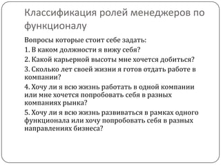 Классификация ролей менеджеров по
функционалу
Вопросы которые стоит себе задать:
1. В каком должности я вижу себя?
2. Какой карьерной высоты мне хочется добиться?
3. Сколько лет своей жизни я готов отдать работе в
компании?
4. Хочу ли я всю жизнь работать в одной компании
или мне хочется попробовать себя в разных
компаниях рынка?
5. Хочу ли я всю жизнь развиваться в рамках одного
функционала или хочу попробовать себя в разных
направлениях бизнеса?
 
