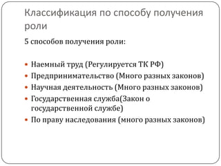 Классификация по способу получения
роли
5 способов получения роли:

 Наемный труд (Регулируется ТК РФ)
 Предпринимательство (Много разных законов)
 Научная деятельность (Много разных законов)
 Государственная служба(Закон о
  государственной службе)
 По праву наследования (много разных законов)
 