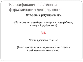 Классификация по степени
формализации деятельности
          Отсутствие регулирования.

  (Возможность выбирать вещи и стиль работы,
             который удобен мне)

                     VS.

            Четкая регламентация.

   (Жесткая регламентация в соответствии с
          требованиями компании).
 