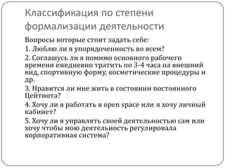 Классификация по степени
формализации деятельности
Вопросы которые стоит задать себе:
1. Люблю ли я упорядоченность во всем?
2. Соглашусь ли я помимо основного рабочего
времени ежедневно тратить по 3-4 часа на внешний
вид, спортивную форму, косметические процедуры и
др.
3. Нравится ли мне жить в состоянии постоянного
Цейтнота?
4. Хочу ли я работать в open space или я хочу личный
кабинет?
5. Хочу ли я управлять своей деятельностью сам или
хочу чтобы мою деятельность регулировала
корпоративная система?
 