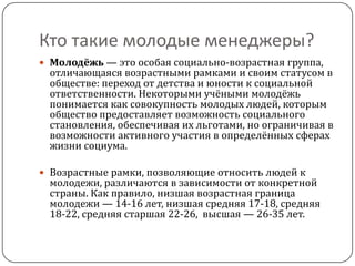 Кто такие молодые менеджеры?
 Молодёжь — это особая социально-возрастная группа,
 отличающаяся возрастными рамками и своим статусом в
 обществе: переход от детства и юности к социальной
 ответственности. Некоторыми учёными молодёжь
 понимается как совокупность молодых людей, которым
 общество предоставляет возможность социального
 становления, обеспечивая их льготами, но ограничивая в
 возможности активного участия в определённых сферах
 жизни социума.

 Возрастные рамки, позволяющие относить людей к
 молодежи, различаются в зависимости от конкретной
 страны. Как правило, низшая возрастная граница
 молодежи — 14-16 лет, низшая средняя 17-18, средняя
 18-22, средняя старшая 22-26, высшая — 26-35 лет.
 