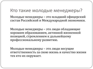 Кто такие молодые менеджеры?
Молодые менеджеры – это младший офицерский
состав Российской и Международной экономики.

Молодые менеджеры – это люди обладающие
хорошим образованием, активной жизненной
позицией, стремлением к дальнейшему
профессиональному развитию.

Молодые менеджеры – это люди несущие
ответственность за свою жизнь и качество жизни
тех кто их окружает.
 