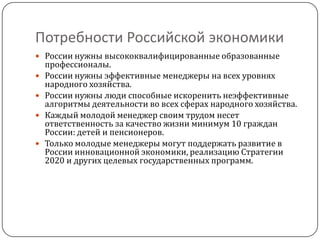Потребности Российской экономики
 России нужны высококвалифицированные образованные
    профессионалы.
   России нужны эффективные менеджеры на всех уровнях
    народного хозяйства.
   России нужны люди способные искоренить неэффективные
    алгоритмы деятельности во всех сферах народного хозяйства.
   Каждый молодой менеджер своим трудом несет
    ответственность за качество жизни минимум 10 граждан
    России: детей и пенсионеров.
   Только молодые менеджеры могут поддержать развитие в
    России инновационной экономики, реализацию Стратегии
    2020 и других целевых государственных программ.
 