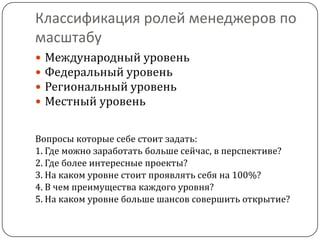 Классификация ролей менеджеров по
масштабу
   Международный уровень
   Федеральный уровень
   Региональный уровень
   Местный уровень

Вопросы которые себе стоит задать:
1. Где можно заработать больше сейчас, в перспективе?
2. Где более интересные проекты?
3. На каком уровне стоит проявлять себя на 100%?
4. В чем преимущества каждого уровня?
5. На каком уровне больше шансов совершить открытие?
 
