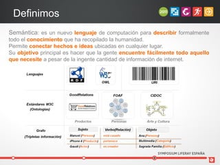 Definimos
Semántica: es un nuevo lenguaje de computación para describir formalmente
todo el conocimiento que ha recopilado la humanidad.
Permite conectar hechos e ideas ubicadas en cualquier lugar.
Su objetivo principal es hacer que la gente encuentre fácilmente todo aquello
que necesite a pesar de la ingente cantidad de información de internet.
 