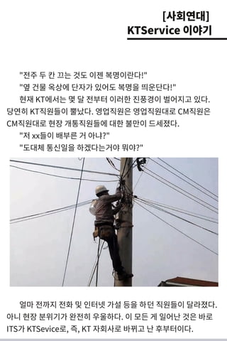 " 전주 두 칸 끄는 것 도 이젠 복명 이란다! "
" 옆 건 물 옥상에 단자가 있어도 복명 을 띄 운단다! "
현재 KT에서 는 몇 달 전부터 이러 한 진풍경 이 벌 어지고 있다.
당연히 KT직원들이 뿔났다. 영업직원은 영업직원대 로 CM 직원은
CM 직원대 로 현장 개 통직원들에 대 한 불만이 드세 졌다.
" 저 xx들이 배 부른 거 아냐?"
" 도대 체 통신일을 하겠다는거 야뭐 야?"
얼마 전까지 전화 및 인터넷 가설 등을 하던 직원들이 달라졌다.
아니 현장 분위기 가 완전히 우울하다. 이 모든 게 일어난 것 은 바로
I TS가 KTSevi ce로, 즉, KT 자회사로 바뀌 고 난 후부터이다.
[사회연대]
KTService 이야기
 