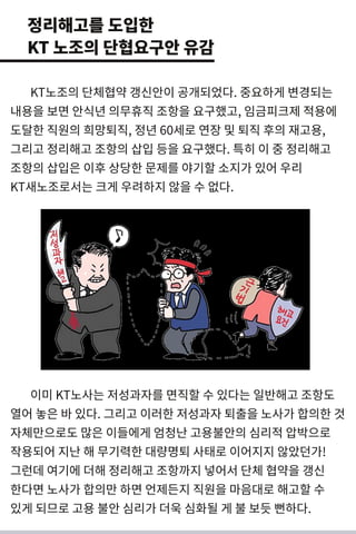 KT노조의 단체협약 갱 신안이 공개 되 었다. 중요하게 변 경 되 는
내 용을 보면 안식년 의무휴직 조항을 요구했고, 임금피크제 적용에
도달한 직원의 희망퇴직, 정년 60세 로 연장 및 퇴직 후의 재고용,
그리 고 정리 해고 조항의 삽입 등을 요구했다. 특히 이 중 정리 해고
조항의 삽입은 이후 상당한 문제를 야기 할 소지가 있어 우리
KT새 노조로서 는 크게 우려 하지 않을 수 없다.
이미 KT노사는 저성 과자를 면 직할 수 있다는 일반해고 조항도
열어 놓은 바 있다. 그리 고 이러 한 저성 과자퇴출을 노사가 합의한 것
자체만으로도 많은 이들에게 엄청난 고용불안의 심리 적 압박으로
작용되 어 지난 해 무기 력 한 대 량명 퇴 사태로 이어지지 않았던 가!
그런 데 여기 에 더 해 정리 해고 조항까지 넣 어서 단체 협약을 갱 신
한다면 노사가 합의만 하면 언제든지 직원을 마음대 로 해고할 수
있게 되 므로 고용 불안 심리 가 더 욱 심화될 게 불 보듯 뻔 하다.
정리해고를 도입한
KT 노조의 단협요구안 유감
 