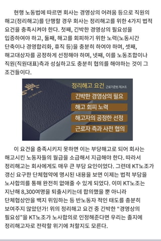 현행 노동법 에 따르면 회사는 경 영상의 어려 움 등으로 직원의
해고(정리 해고) 를 단행할 경 우 회사는 정리 해고를 위한 4가지 법 적
요건 을 충족시켜야한다. 첫째, 긴 박한 경 영상의 필요성 을
입증하여야하고, 둘째, 해고를 회피하기 위한 노력 (노동시간
단축이나 경 영합리 화, 휴직 등) 을 충분히 하여야하며 , 셋째,
해고대 상자를 공정하게 선 정해야하며 , 넷째, 이를 노동조합이나
직원(직원대 표) 측과 성 실하고도 충분히 협의를 해야하는 것 이 그
조건 들이다.
이 요건 을 충족시키지 못하면 이는 부당해고로 되 어 회사는
해고시킨 노동자들의 월급을 소급해서 지급해야한다. 따라서
정리 해고는 회사에게 도 매 우 큰 부담 요인이었다. 그런 데 KT노조가
갱 신 요구한 단체협약에 명 시된 내 용을 보면 이제는 법 적 부담을
노사합의를 통해 완전히 없애줄 수 있게 되 었다. 이미 KT노조는
지난해 8,300여명 을 퇴출시키는데 합의했을 뿐 아니 라
단체협상안을 백 지 위임하는 등 반노동자적인 태도를 충분히
보여주지 않았던 가! 위의 정리 해고 요건 중 긴 박한 “ 경 영상의
필요성 ”을 KT노조가 노사합의로 인정해준다면 우리 는 졸지에
정리 해고자로 전락할 위기 에 처할지도 모른다.
 