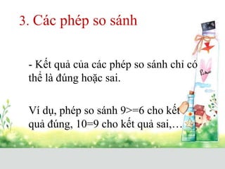 3. Các phép so sánh
- Kết quả của các phép so sánh chỉ có
thể là đúng hoặc sai.
Ví dụ, phép so sánh 9>=6 cho kết
quả đúng, 10=9 cho kết quả sai,…
 