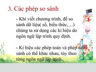 3. Các phép so sánh
- Khi viết chương trình, để so
sánh dữ liệu( số, biểu thức,…)
chúng ta sử dụng các kí hiệu do
ngôn ngữ lập trình quy định.
- Kí hiệu các phép toán và phép so
sánh có thể khác nhau, tùy theo
từng ngôn ngữ lập trình.
 
