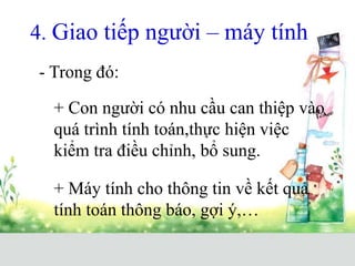 4. Giao tiếp người – máy tính
- Trong đó:
+ Máy tính cho thông tin về kết quả
tính toán thông báo, gợi ý,…
+ Con người có nhu cầu can thiệp vào
quá trình tính toán,thực hiện việc
kiểm tra điều chỉnh, bổ sung.
 