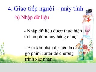 4. Giao tiếp người – máy tính
b) Nhập dữ liệu
- Nhập dữ liệu được thực hiện
từ bàn phím hay bằng chuột.
- Sau khi nhập dữ liệu ta cần
gõ phím Enter để chương
trình xác nhận.
 
