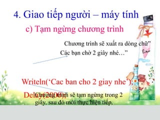 4. Giao tiếp người – máy tính
c) Tạm ngừng chương trình
Writeln(‘Cac ban cho 2 giay nhe’);
Delay(2000);
Chương trình sẽ xuất ra dòng chữ”
Các bạn chờ 2 giây nhé…”
Chương trình sẽ tạm ngừng trong 2
giây, sau đó mới thực hiện tiếp.
 