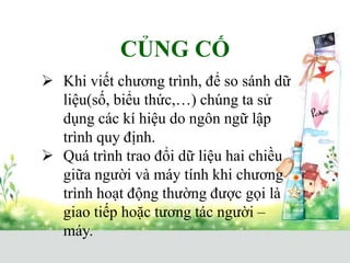CỦNG CỐ
 Khi viết chương trình, để so sánh dữ
liệu(số, biểu thức,…) chúng ta sử
dụng các kí hiệu do ngôn ngữ lập
trình quy định.
 Quá trình trao đổi dữ liệu hai chiều
giữa người và máy tính khi chương
trình hoạt động thường được gọi là
giao tiếp hoặc tương tác người –
máy.
 