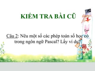 KIỂM TRA BÀI CŨ
Câu 2: Nêu một số các phép toán số học có
trong ngôn ngữ Pascal? Lấy ví dụ?
 