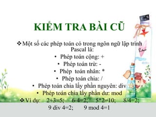 KIỂM TRA BÀI CŨ
Một số các phép toán có trong ngôn ngữ lập trình
Pascal là:
• Phép toán cộng: +
• Phép toán trừ: -
• Phép toán nhân: *
• Phép toán chia: /
• Phép toán chia lấy phần nguyên: div
• Phép toán chia lấy phần dư: mod
Ví dụ: 2+3=5; 6-4=2; 5*2=10; 8/4=2;
9 div 4=2; 9 mod 4=1
 