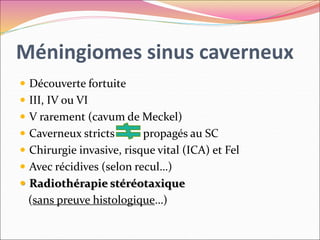 Méningiomes sinus caverneux
 Découverte fortuite
 III, IV ou VI
 V rarement (cavum de Meckel)
 Caverneux stricts propagés au SC
 Chirurgie invasive, risque vital (ICA) et Fel
 Avec récidives (selon recul…)
 Radiothérapie stéréotaxique
(sans preuve histologique…)
 
