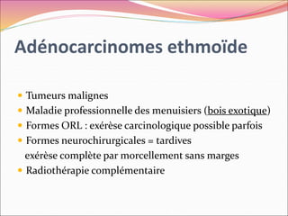 Adénocarcinomes ethmoïde
 Tumeurs malignes
 Maladie professionnelle des menuisiers (bois exotique)
 Formes ORL : exérèse carcinologique possible parfois
 Formes neurochirurgicales = tardives
exérèse complète par morcellement sans marges
 Radiothérapie complémentaire
 