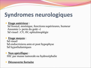 Syndromes neurologiques
 Etage antérieur :
Sd frontal, mnésique, fonctions supérieures, humeur
Anosmie (« perte du goût »)
Sd visuel : CV, AV, ophtalmoplégie
 Etage moyen :
Sd visuel
Sd endocriniens ante et post hypophyse
Sd hypothalamiques
 Non spécifique :
HIC par masse tumorale ou hydrocéphalie
 Découverte fortuite
 
