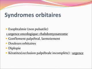 Syndromes orbitaires
 Exophtalmie (non pulsatile)
1 urgence oncologique: rhabdomyosarcome
 Gonflement palpébral, larmoiement
 Douleurs orbitaires
 Diplopie
 Kératites(occlusion palpébrale incomplète) : urgence
 