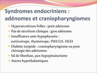 Syndromes endocriniens :
adénomes et craniopharyngiomes
 Hypersécrétions Felles : petit adénome
 Pas de sécrétion clinique : gros adénome
 Insuffisance ante hypophysaire :
corticotrope, thyréotrope, FSH/LH, HGH
 Diabète insipide : craniopharyngiome ou post
chirurgie des adénomes
 Sd de Sheehan, pan hypopituitarisme
 Autres hypothalamiques
 