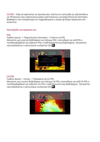 CA PIN – Код на картата на приемника, който се използва за заключване
на ТВ канали при пресонализирани рестрикции на родителския контрол.
Въведен е от оператора по подразбиране и може да бъде променен от
клиента.
Настройки за промяна на:
PIN
Главно меню - Родителски контрол - Смяна на PIN
Менюто ще изиска въвеждане на текущ PIN, посочване на нов PIN и
потвърждаване на новият PIN с повторното му въвеждане. Запазете
настройката с натискане на бутон ОК .
CA PIN
Главно меню - Conax - Промяна на CA PIN
Менюто ще изиска въвеждане на текущ CA PIN, посочване на нов CA PIN и
потвърждаване на новият CA PIN с повторното му въвеждане. Запазете
настройката с натискане на бутон ОК .
 