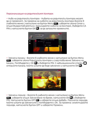 Персонализация на родителският контрол
•	Ниво на родителски контрол - Нивата на родителски контрол могат
да се променят. За промяна на нивото на родителски контрол влезте в
главното меню с натискане на бутон Menu MENU , изберете икона Conax и
опция Възрастов рейтинг. Коригирайте нивото на контрол, въведете CA
PIN и натиснето бутон ОК , за да запазите промените.
•	Заключи канали - Влезте в главното меню с натискане на бутон Menu
MENU , изберете икона Родителски контрол и след това меню Заключи на
канали. Потвърдете с ОК и въведете PIN. С навигационните стелки
открийте канала, който искате да бъде заключен и натиснете ОК .
•	Заключи период – Влезте в главното меню с натискане на бутон Menu
MENU , изберете опция Заключване по време, натиснете ОК и въведете
PIN. Натиснете бутон OPT OPT и изберете опция Добави. Посочете периода,
който искате да заключите и потвърдете с ОК. За промяна: селектирайте
периода, натиснете бутон OPT и изберете Промени.
 