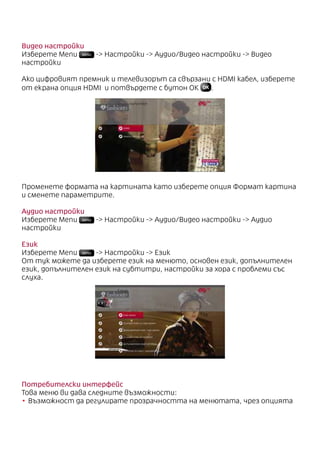Видео настройки
Изберете Menu MENU - Настройки - Аудио/Видео настройки - Видео
настройки
Ако цифровият премник и телевизорът са свързани с HDMI кабел, изберете
от екрана опция HDMI и потвърдете с бутон ОК .
Променете формата на картината като изберете опция Формат картина
и сменете параметрите.
Аудио настройки
Изберете Menu MENU - Настройки - Аудио/Видео настройки - Аудио
настройки
Език
Изберете Menu MENU - Настройки - Език
От тук можете да изберете език на менюто, основен език, допълнителен
език, допълнителен език на субтитри, настройки за хора с проблеми със
слуха.
Потребителски интерфейс
Това меню ви дава следните възможности:
•	Възможност да регулирате прозрачността на менютата, чрез опцията
 