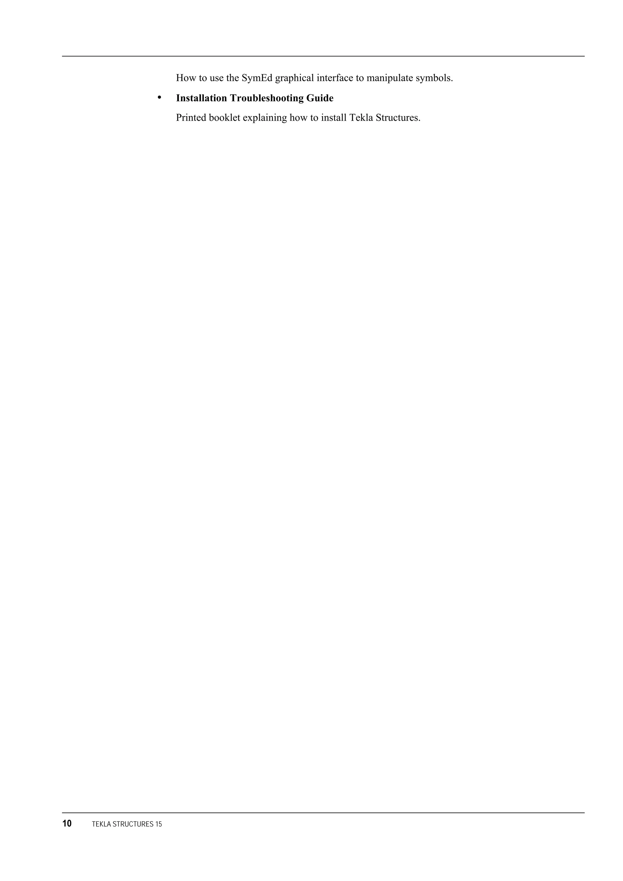 10 TEKLA STRUCTURES 15
How to use the SymEd graphical interface to manipulate symbols.
• Installation Troubleshooting Guide
Printed booklet explaining how to install Tekla Structures.
 