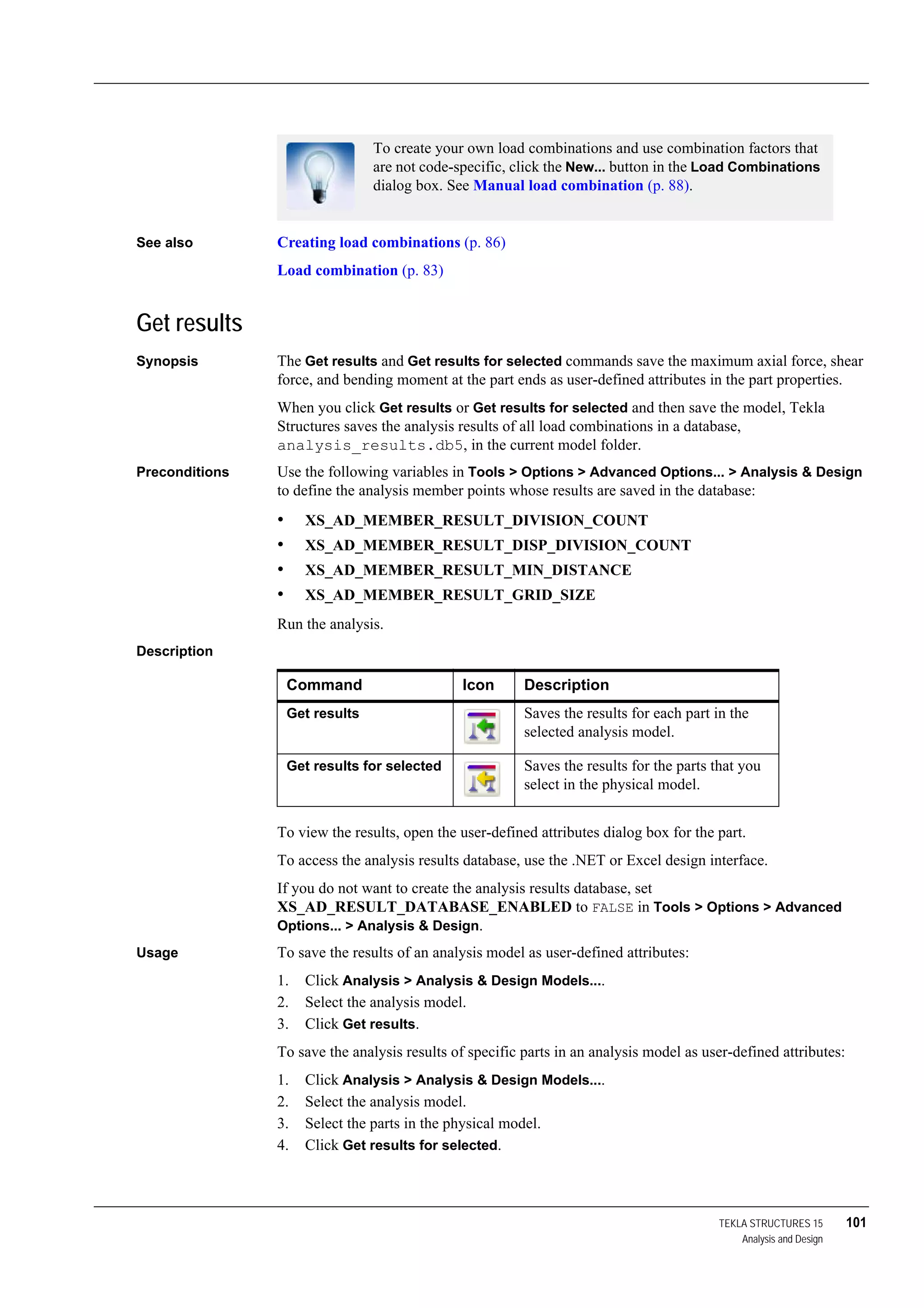 TEKLA STRUCTURES 15 101
Analysis and Design
See also Creating load combinations (p. 86)
Load combination (p. 83)
Get results
Synopsis The Get results and Get results for selected commands save the maximum axial force, shear
force, and bending moment at the part ends as user-defined attributes in the part properties.
When you click Get results or Get results for selected and then save the model, Tekla
Structures saves the analysis results of all load combinations in a database,
analysis_results.db5, in the current model folder.
Preconditions Use the following variables in Tools > Options > Advanced Options... > Analysis & Design
to define the analysis member points whose results are saved in the database:
• XS_AD_MEMBER_RESULT_DIVISION_COUNT
• XS_AD_MEMBER_RESULT_DISP_DIVISION_COUNT
• XS_AD_MEMBER_RESULT_MIN_DISTANCE
• XS_AD_MEMBER_RESULT_GRID_SIZE
Run the analysis.
Description
To view the results, open the user-defined attributes dialog box for the part.
To access the analysis results database, use the .NET or Excel design interface.
If you do not want to create the analysis results database, set
XS_AD_RESULT_DATABASE_ENABLED to FALSE in Tools > Options > Advanced
Options... > Analysis & Design.
Usage To save the results of an analysis model as user-defined attributes:
1. Click Analysis > Analysis & Design Models....
2. Select the analysis model.
3. Click Get results.
To save the analysis results of specific parts in an analysis model as user-defined attributes:
1. Click Analysis > Analysis & Design Models....
2. Select the analysis model.
3. Select the parts in the physical model.
4. Click Get results for selected.
To create your own load combinations and use combination factors that
are not code-specific, click the New... button in the Load Combinations
dialog box. See Manual load combination (p. 88).
Command Icon Description
Get results Saves the results for each part in the
selected analysis model.
Get results for selected Saves the results for the parts that you
select in the physical model.
 